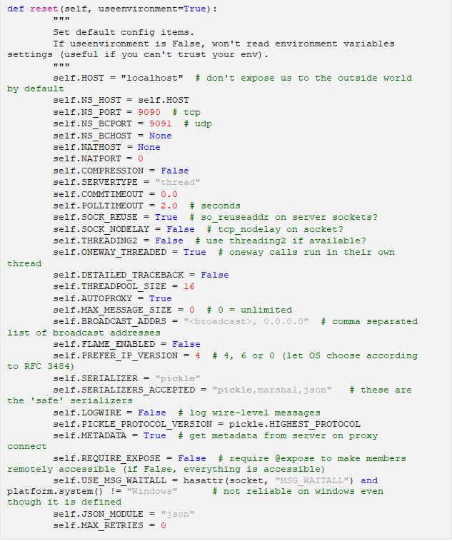 def reset(self, useenvironment=True): """ Set default config items. If useenvironment is False, won't read environment variables settings (useful if you can't trust your env). """ self.HOST = "localhost" # don't expose us to the outside world by default self.NS_HOST = self.HOST self.NS_PORT = 9090 # tcp self.NS_BCPORT = 9091 # udp self.NS_BCHOST = None self.NATHOST = None self.NATPORT = 0 self.COMPRESSION = False self.SERVERTYPE = "thread" self.COMMTIMEOUT = 0.0 self.POLLTIMEOUT = 2.0 # seconds self.SOCK_REUSE = True # so_reuseaddr on server sockets? self.SOCK_NODELAY = False # tcp_nodelay on socket? self.THREADING2 = False # use threading2 if available? self.ONEWAY_THREADED = True # oneway calls run in their own thread self.DETAILED_TRACEBACK = False self.THREADPOOL_SIZE = 16 self.AUTOPROXY = True self.MAX_MESSAGE_SIZE = 0 # 0 = unlimited self.BROADCAST_ADDRS = "<broadcast>, 0.0.0.0" # comma separated list of broadcast addresses self.FLAME_ENABLED = False self.PREFER_IP_VERSION = 4 # 4, 6 or 0 (let OS choose according to RFC 3484) self.SERIALIZER = "pickle" self.SERIALIZERS_ACCEPTED = "pickle,marshal,json" # these are the 'safe' serializers self.LOGWIRE = False # log wire-level messages self.PICKLE_PROTOCOL_VERSION = pickle.HIGHEST_PROTOCOL self.METADATA = True # get metadata from server on proxy connect self.REQUIRE_EXPOSE = False # require @expose to make members remotely accessible (if False, everything is accessible) self.USE_MSG_WAITALL = hasattr(socket, "MSG_WAITALL") and platform.system() != "Windows" # not reliable on windows even though it is defined self.JSON_MODULE = "json" self.MAX_RETRIES = 0
