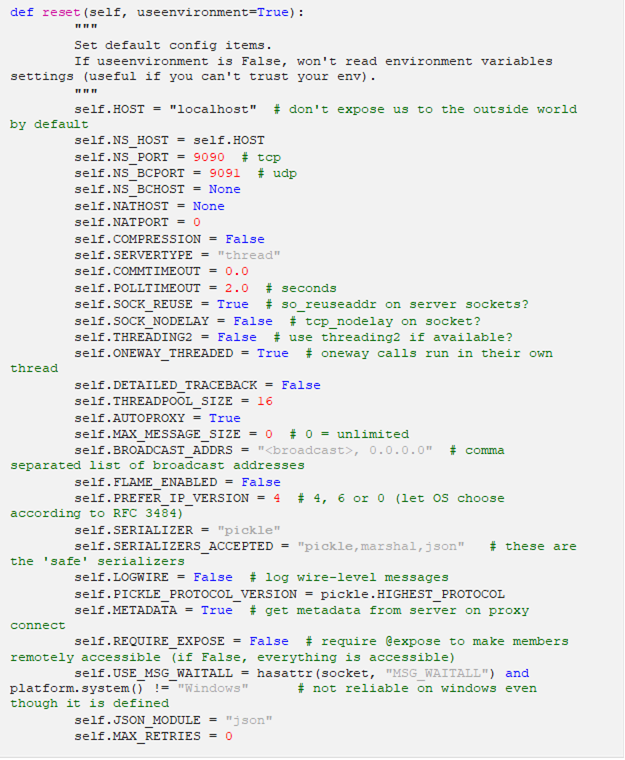 def reset(self, useenvironment=True): """ Set default config items. If useenvironment is False, won't read environment variables settings (useful if you can't trust your env). """ self.HOST = "localhost" # don't expose us to the outside world by default self.NS_HOST = self.HOST self.NS_PORT = 9090 # tcp self.NS_BCPORT = 9091 # udp self.NS_BCHOST = None self.NATHOST = None self.NATPORT = 0 self.COMPRESSION = False self.SERVERTYPE = "thread" self.COMMTIMEOUT = 0.0 self.POLLTIMEOUT = 2.0 # seconds self.SOCK_REUSE = True # so_reuseaddr on server sockets? self.SOCK_NODELAY = False # tcp_nodelay on socket? self.THREADING2 = False # use threading2 if available? self.ONEWAY_THREADED = True # oneway calls run in their own thread self.DETAILED_TRACEBACK = False self.THREADPOOL_SIZE = 16 self.AUTOPROXY = True self.MAX_MESSAGE_SIZE = 0 # 0 = unlimited self.BROADCAST_ADDRS = "<broadcast>, 0.0.0.0" # comma separated list of broadcast addresses self.FLAME_ENABLED = False self.PREFER_IP_VERSION = 4 # 4, 6 or 0 (let OS choose according to RFC 3484) self.SERIALIZER = "pickle" self.SERIALIZERS_ACCEPTED = "pickle,marshal,json" # these are the 'safe' serializers self.LOGWIRE = False # log wire-level messages self.PICKLE_PROTOCOL_VERSION = pickle.HIGHEST_PROTOCOL self.METADATA = True # get metadata from server on proxy connect self.REQUIRE_EXPOSE = False # require @expose to make members remotely accessible (if False, everything is accessible) self.USE_MSG_WAITALL = hasattr(socket, "MSG_WAITALL") and platform.system() != "Windows" # not reliable on windows even though it is defined self.JSON_MODULE = "json" self.MAX_RETRIES = 0