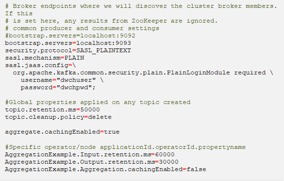 # Broker endpoints where we will discover the cluster broker members. If this # is set here, any results from ZooKeeper are ignored. # common producer and consumer settings #bootstrap.servers=localhost:9092 bootstrap.servers=localhost:9093 security.protocol=SASL_PLAINTEXT sasl.mechanism=PLAIN sasl.jaas.config= org.apache.kafka.common.security.plain.PlainLoginModule required username="dwchuser" password="dwchpwd"; #Global properties applied on any topic created topic.retention.ms=50000 topic.cleanup.policy=delete aggregate.cachingEnabled=true #Specific operator/node applicationId.operatorId.propertyname AggregationExample.Input.retention.ms=60000 AggregationExample.Output.retention.ms=30000 AggregationExample.Aggregation.cachingEnabled=false 
