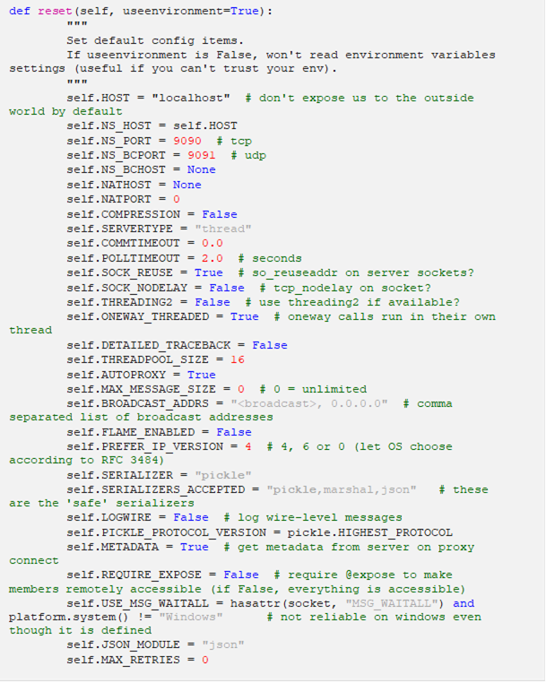 def reset(self, useenvironment=True): """ Set default config items. If useenvironment is False, won't read environment variables settings (useful if you can't trust your env). """ self.HOST = "localhost" # don't expose us to the outside world by default self.NS_HOST = self.HOST self.NS_PORT = 9090 # tcp self.NS_BCPORT = 9091 # udp self.NS_BCHOST = None self.NATHOST = None self.NATPORT = 0 self.COMPRESSION = False self.SERVERTYPE = "thread" self.COMMTIMEOUT = 0.0 self.POLLTIMEOUT = 2.0 # seconds self.SOCK_REUSE = True # so_reuseaddr on server sockets? self.SOCK_NODELAY = False # tcp_nodelay on socket? self.THREADING2 = False # use threading2 if available? self.ONEWAY_THREADED = True # oneway calls run in their own thread self.DETAILED_TRACEBACK = False self.THREADPOOL_SIZE = 16 self.AUTOPROXY = True self.MAX_MESSAGE_SIZE = 0 # 0 = unlimited self.BROADCAST_ADDRS = "<broadcast>, 0.0.0.0" # comma separated list of broadcast addresses self.FLAME_ENABLED = False self.PREFER_IP_VERSION = 4 # 4, 6 or 0 (let OS choose according to RFC 3484) self.SERIALIZER = "pickle" self.SERIALIZERS_ACCEPTED = "pickle,marshal,json" # these are the 'safe' serializers self.LOGWIRE = False # log wire-level messages self.PICKLE_PROTOCOL_VERSION = pickle.HIGHEST_PROTOCOL self.METADATA = True # get metadata from server on proxy connect self.REQUIRE_EXPOSE = False # require @expose to make members remotely accessible (if False, everything is accessible) self.USE_MSG_WAITALL = hasattr(socket, "MSG_WAITALL") and platform.system() != "Windows" # not reliable on windows even though it is defined self.JSON_MODULE = "json" self.MAX_RETRIES = 0 